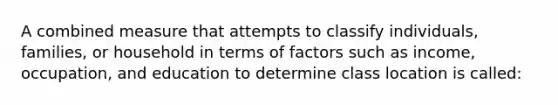 A combined measure that attempts to classify individuals, families, or household in terms of factors such as income, occupation, and education to determine class location is called: