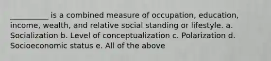 __________ is a combined measure of occupation, education, income, wealth, and relative social standing or lifestyle. a. Socialization b. Level of conceptualization c. Polarization d. Socioeconomic status e. All of the above