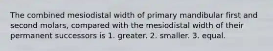 The combined mesiodistal width of primary mandibular first and second molars, compared with the mesiodistal width of their permanent successors is 1. greater. 2. smaller. 3. equal.