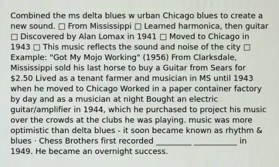 Combined the ms delta blues w urban Chicago blues to create a new sound. □ From Mississippi □ Learned harmonica, then guitar □ Discovered by Alan Lomax in 1941 □ Moved to Chicago in 1943 □ This music reflects the sound and noise of the city □ Example: "Got My Mojo Working" (1956) From Clarksdale, Mississippi sold his last horse to buy a Guitar from Sears for 2.50 Lived as a tenant farmer and musician in MS until 1943 when he moved to Chicago Worked in a paper container factory by day and as a musician at night Bought an electric guitar/amplifier in 1944, which he purchased to project his music over the crowds at the clubs he was playing. music was more optimistic than delta blues - it soon became known as rhythm & blues · Chess Brothers first recorded _________ ___________ in 1949. He became an overnight success.