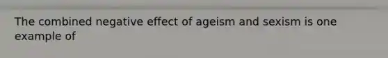 The combined negative effect of ageism and sexism is one example of