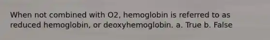 When not combined with O2, hemoglobin is referred to as reduced hemoglobin, or deoxyhemoglobin.​ a. True b. False