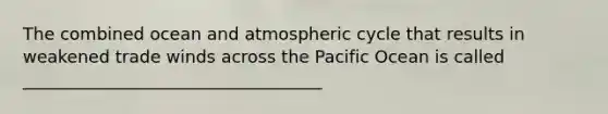 The combined ocean and atmospheric cycle that results in weakened trade winds across the Pacific Ocean is called ___________________________________