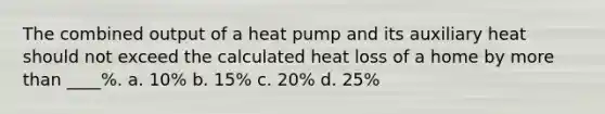 The combined output of a heat pump and its auxiliary heat should not exceed the calculated heat loss of a home by more than ____%. a. 10% b. 15% c. 20% d. 25%