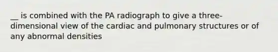 __ is combined with the PA radiograph to give a three-dimensional view of the cardiac and pulmonary structures or of any abnormal densities