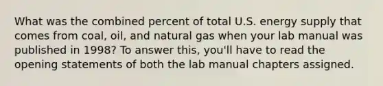 What was the combined percent of total U.S. energy supply that comes from coal, oil, and natural gas when your lab manual was published in 1998? To answer this, you'll have to read the opening statements of both the lab manual chapters assigned.