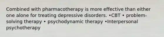 Combined with pharmacotherapy is more effective than either one alone for treating depressive disorders. •CBT • problem-solving therapy • psychodynamic therapy •Interpersonal psychotherapy