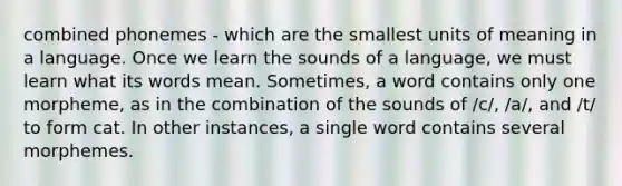 combined phonemes - which are the smallest units of meaning in a language. Once we learn the sounds of a language, we must learn what its words mean. Sometimes, a word contains only one morpheme, as in the combination of the sounds of /c/, /a/, and /t/ to form cat. In other instances, a single word contains several morphemes.