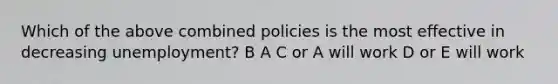 Which of the above combined policies is the most effective in decreasing unemployment? B A C or A will work D or E will work