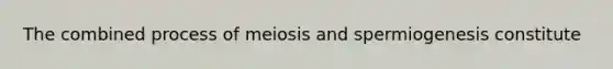 The combined process of meiosis and spermiogenesis constitute