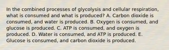 In the combined processes of glycolysis and cellular respiration, what is consumed and what is produced? A. Carbon dioxide is consumed, and water is produced. B. Oxygen is consumed, and glucose is produced. C. ATP is consumed, and oxygen is produced. D. Water is consumed, and ATP is produced. E. Glucose is consumed, and carbon dioxide is produced.