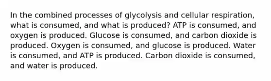 In the combined processes of glycolysis and cellular respiration, what is consumed, and what is produced? ATP is consumed, and oxygen is produced. Glucose is consumed, and carbon dioxide is produced. Oxygen is consumed, and glucose is produced. Water is consumed, and ATP is produced. Carbon dioxide is consumed, and water is produced.