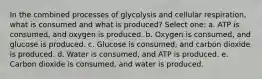 In the combined processes of glycolysis and cellular respiration, what is consumed and what is produced? Select one: a. ATP is consumed, and oxygen is produced. b. Oxygen is consumed, and glucose is produced. c. Glucose is consumed, and carbon dioxide is produced. d. Water is consumed, and ATP is produced. e. Carbon dioxide is consumed, and water is produced.