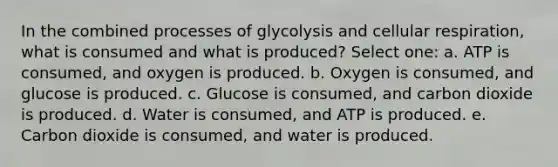 In the combined processes of glycolysis and cellular respiration, what is consumed and what is produced? Select one: a. ATP is consumed, and oxygen is produced. b. Oxygen is consumed, and glucose is produced. c. Glucose is consumed, and carbon dioxide is produced. d. Water is consumed, and ATP is produced. e. Carbon dioxide is consumed, and water is produced.