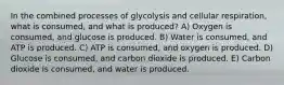 In the combined processes of glycolysis and cellular respiration, what is consumed, and what is produced? A) Oxygen is consumed, and glucose is produced. B) Water is consumed, and ATP is produced. C) ATP is consumed, and oxygen is produced. D) Glucose is consumed, and carbon dioxide is produced. E) Carbon dioxide is consumed, and water is produced.