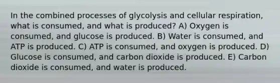 In the combined processes of glycolysis and cellular respiration, what is consumed, and what is produced? A) Oxygen is consumed, and glucose is produced. B) Water is consumed, and ATP is produced. C) ATP is consumed, and oxygen is produced. D) Glucose is consumed, and carbon dioxide is produced. E) Carbon dioxide is consumed, and water is produced.