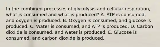 In the combined processes of glycolysis and cellular respiration, what is consumed and what is produced? A. ATP is consumed, and oxygen is produced. B. Oxygen is consumed, and glucose is produced. C. Water is consumed, and ATP is produced. D. Carbon dioxide is consumed, and water is produced. E. Glucose is consumed, and carbon dioxide is produced.