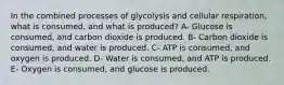 In the combined processes of glycolysis and cellular respiration, what is consumed, and what is produced? A- Glucose is consumed, and carbon dioxide is produced. B- Carbon dioxide is consumed, and water is produced. C- ATP is consumed, and oxygen is produced. D- Water is consumed, and ATP is produced. E- Oxygen is consumed, and glucose is produced.