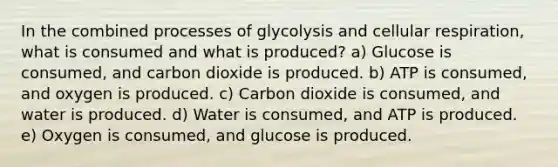 In the combined processes of glycolysis and <a href='https://www.questionai.com/knowledge/k1IqNYBAJw-cellular-respiration' class='anchor-knowledge'>cellular respiration</a>, what is consumed and what is produced? a) Glucose is consumed, and carbon dioxide is produced. b) ATP is consumed, and oxygen is produced. c) Carbon dioxide is consumed, and water is produced. d) Water is consumed, and ATP is produced. e) Oxygen is consumed, and glucose is produced.