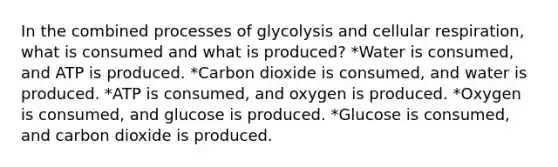 In the combined processes of glycolysis and cellular respiration, what is consumed and what is produced? *Water is consumed, and ATP is produced. *Carbon dioxide is consumed, and water is produced. *ATP is consumed, and oxygen is produced. *Oxygen is consumed, and glucose is produced. *Glucose is consumed, and carbon dioxide is produced.