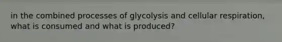 in the combined processes of glycolysis and cellular respiration, what is consumed and what is produced?