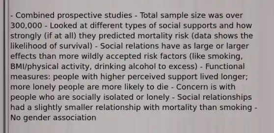 - Combined prospective studies - Total sample size was over 300,000 - Looked at different types of social supports and how strongly (if at all) they predicted mortality risk (data shows the likelihood of survival) - Social relations have as large or larger effects than more wildly accepted risk factors (like smoking, BMI/physical activity, drinking alcohol to excess) - Functional measures: people with higher perceived support lived longer; more lonely people are more likely to die - Concern is with people who are socially isolated or lonely - Social relationships had a slightly smaller relationship with mortality than smoking - No gender association