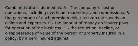 Combined ratio is defined as: A - The company`s cost of operations, including overhead, marketing, and commissions. B - the percentage of each premium dollar a company spends on claims and expenses. C - the amount of money an insurer pays for operation of the business. D - the reduction, decline, or disappearance of value of the person or property insured in a policy, by a peril insured against.