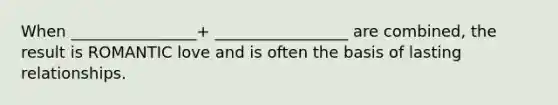 When ________________+ _________________ are combined, the result is ROMANTIC love and is often the basis of lasting relationships.