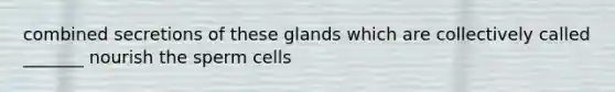 combined secretions of these glands which are collectively called _______ nourish the sperm cells