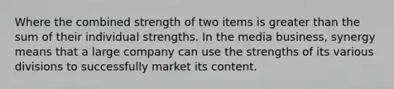 Where the combined strength of two items is greater than the sum of their individual strengths. In the media business, synergy means that a large company can use the strengths of its various divisions to successfully market its content.