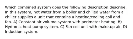 Which combined system does the following description describe. In this system, hot water from a boiler and chilled water from a chiller supplies a unit that contains a heating/cooling coil and fan. A) Constant air volume system with perimeter heating. B) Hydronic heat pump system. C) Fan coil unit with make-up air. D) Induction system.