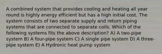 A combined system that provides cooling and heating all year round is highly energy efficient but has a high initial cost. The system consists of two separate supply and return piping systems that are connected to separate coils. Which of the following systems fits the above description? A) A two-pipe system B) A four-pipe system C) A single pipe system D) A three-pipe system E) A Hydronic <a href='https://www.questionai.com/knowledge/kNkZpjkZl4-heat-pump' class='anchor-knowledge'>heat pump</a> system