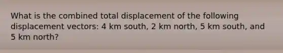 What is the combined total displacement of the following displacement vectors: 4 km south, 2 km north, 5 km south, and 5 km north?