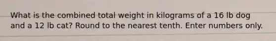 What is the combined total weight in kilograms of a 16 lb dog and a 12 lb cat? Round to the nearest tenth. Enter numbers only.