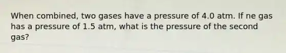 When combined, two gases have a pressure of 4.0 atm. If ne gas has a pressure of 1.5 atm, what is the pressure of the second gas?