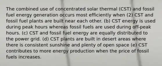 The combined use of concentrated solar thermal (CST) and fossil fuel energy generation occurs most efficiently when (2) CST and fossil fuel plants are built near each other. (b) CST energy is used during peak hours whereas fossil fuels are used during off-peak hours. (c) CST and fossil fuel energy are equally distributed to the power grid. (d) CST plants are built in desert areas where there is consistent sunshine and plenty of open space (e) CST contributes to more energy production when the price of fossil fuels increases.