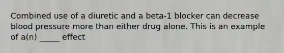 Combined use of a diuretic and a beta-1 blocker can decrease blood pressure more than either drug alone. This is an example of a(n) _____ effect