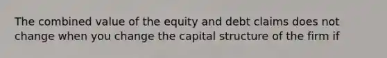 The combined value of the equity and debt claims does not change when you change the capital structure of the firm if