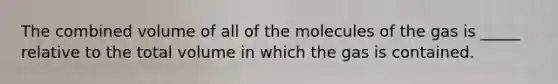 The combined volume of all of the molecules of the gas is _____ relative to the total volume in which the gas is contained.