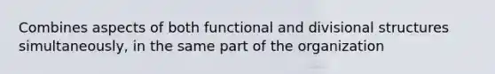 Combines aspects of both functional and divisional structures simultaneously, in the same part of the organization