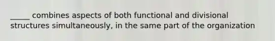 _____ combines aspects of both functional and divisional structures simultaneously, in the same part of the organization