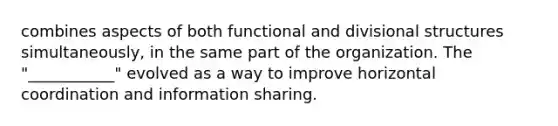 combines aspects of both functional and divisional structures simultaneously, in the same part of the organization. The "___________" evolved as a way to improve horizontal coordination and information sharing.