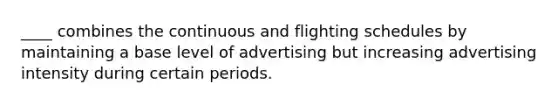 ____ combines the continuous and flighting schedules by maintaining a base level of advertising but increasing advertising intensity during certain periods.