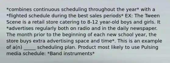 *combines continuous scheduling throughout the year* with a *flighted schedule during the best sales periods* EX: The Tween Scene is a retail store catering to 8-12 year-old boys and girls. It *advertises regularly both on radio and in the daily newspaper. The month prior to the beginning of each new school year, the store buys extra advertising space and time*. This is an example of a(n) _____ scheduling plan. Product most likely to use Pulsing media schedule: *Band instruments*