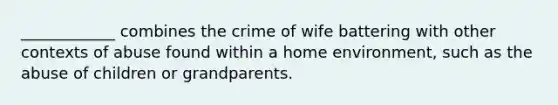 ____________ combines the crime of wife battering with other contexts of abuse found within a home environment, such as the abuse of children or grandparents.