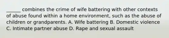 ______ combines the crime of wife battering with other contexts of abuse found within a home environment, such as the abuse of children or grandparents. A. Wife battering B. Domestic violence C. Intimate partner abuse D. Rape and sexual assault