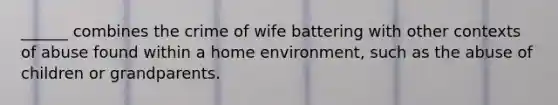 ______ combines the crime of wife battering with other contexts of abuse found within a home environment, such as the abuse of children or grandparents.