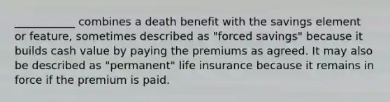 ___________ combines a death benefit with the savings element or feature, sometimes described as "forced savings" because it builds cash value by paying the premiums as agreed. It may also be described as "permanent" life insurance because it remains in force if the premium is paid.