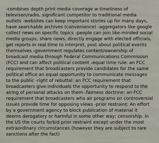 -combines depth print media coverage w timeliness of televison/radio, significant competitor to traditional media outlets -websites can keep important stories up for many days, have searchable archives (convenience) -aggregators like google collect news on specific topics -people can join like-minded social media groups, share news, directly engage with elected officials, get reports in real time to interpret, post about political events themselves -government regulates content/ownership of broadcast media through Federal Communications Commission (FCC) and can affect political content -equal time rule: an FCC requirement that broadcasters provide candidates for the same political office an equal opportunity to communicate messages to the public -right of rebuttal: an FCC requirement that broadcasters give individuals the opportunity to respond to the airing of personal attacks on them -fairness doctrine: an FCC requirement that broadcasters who air programs on controversial issues provide time for opposing views -prior restraint: An effort by a government agency to block publication of material it deems derogatory or harmful in some other way; censorship. in the US the courts forbid prior restraint except under the most extraordinary circumstances (however they are subject to rare sanctions after the fact)