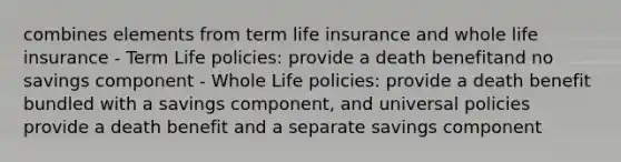 combines elements from term life insurance and whole life insurance - Term Life policies: provide a death benefitand no savings component - Whole Life policies: provide a death benefit bundled with a savings component, and universal policies provide a death benefit and a separate savings component